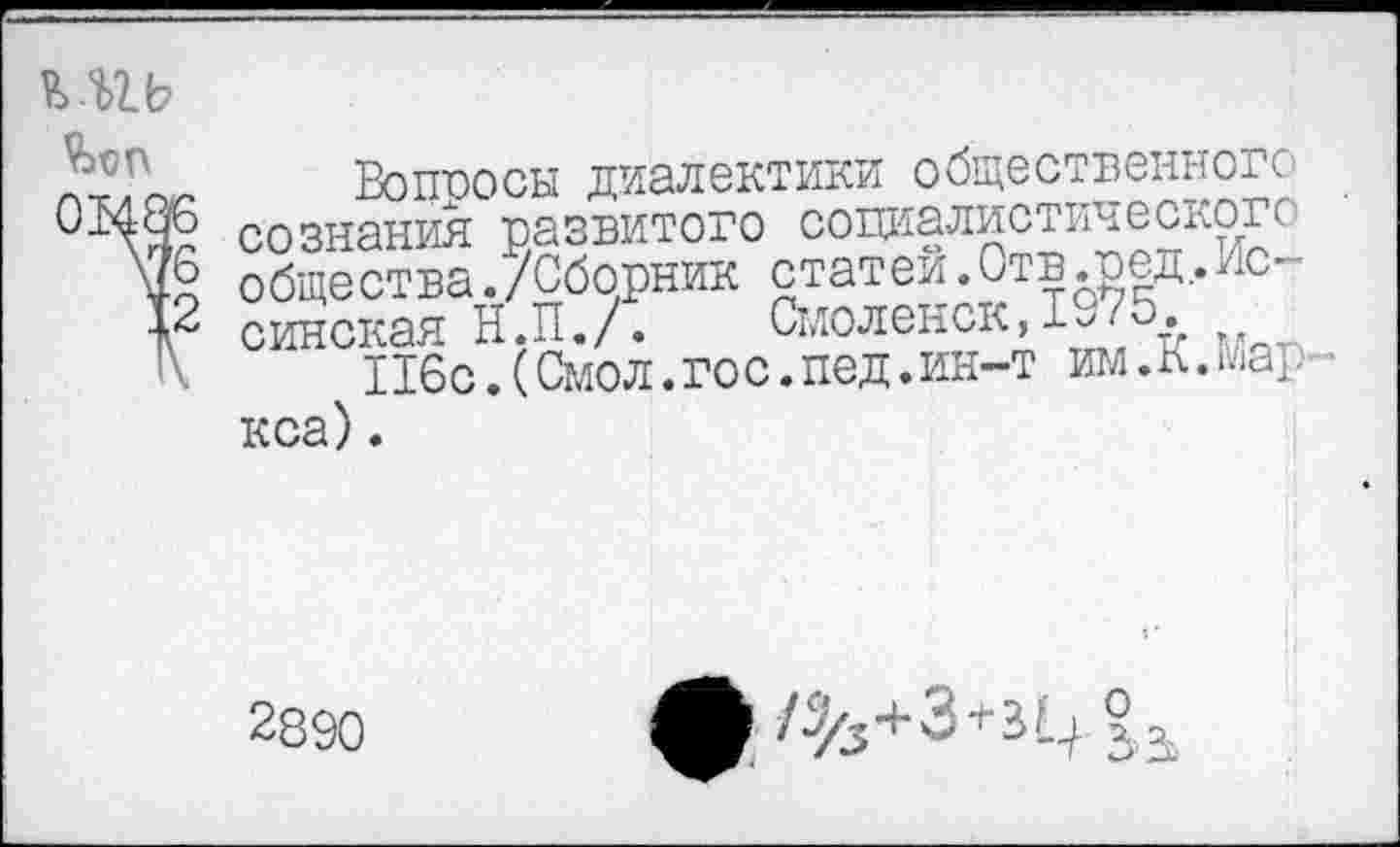 ﻿Вопросы диалектики общественного
С-Цчб сознания развитого социалистического общества./Сборник статей. Отв.ред,.лс-
-Р синская Н.П./. Смоленск,1^75.
1\	Ибо.(Смол.гос.пед.ин-т им.К.Мар -
кса) .
2890 ф	+3+3 ц 2